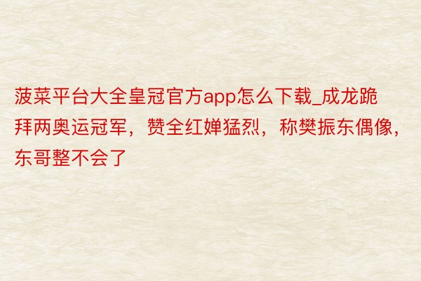 菠菜平台大全皇冠官方app怎么下载_成龙跪拜两奥运冠军，赞全红婵猛烈，称樊振东偶像，东哥整不会了