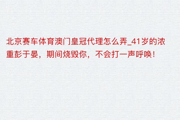 北京赛车体育澳门皇冠代理怎么弄_41岁的浓重彭于晏，期间烧毁你，不会打一声呼唤！