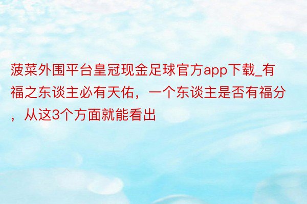 菠菜外围平台皇冠现金足球官方app下载_有福之东谈主必有天佑，一个东谈主是否有福分，从这3个方面就能看出