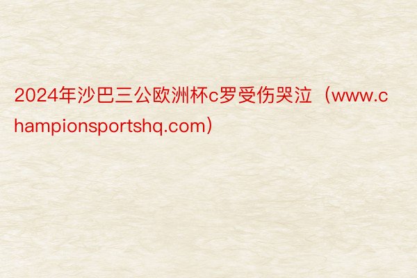 2024年沙巴三公欧洲杯c罗受伤哭泣（www.championsportshq.com）