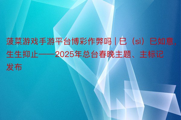 菠菜游戏手游平台博彩作弊吗 | 巳（sì）巳如意，生生抑止——2025年总台春晚主题、主标记发布