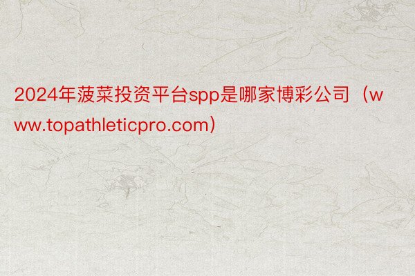 2024年菠菜投资平台spp是哪家博彩公司（www.topathleticpro.com）