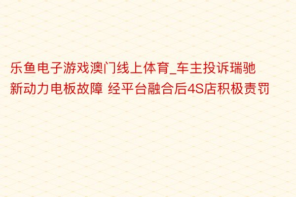 乐鱼电子游戏澳门线上体育_车主投诉瑞驰新动力电板故障 经平台融合后4S店积极责罚