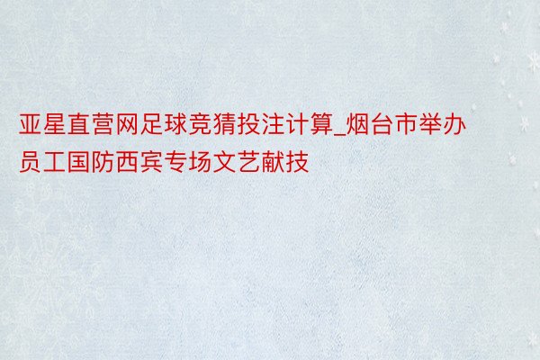 亚星直营网足球竞猜投注计算_烟台市举办员工国防西宾专场文艺献技