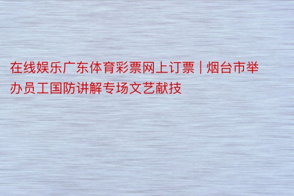 在线娱乐广东体育彩票网上订票 | 烟台市举办员工国防讲解专场文艺献技