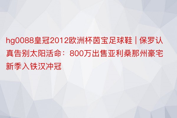 hg0088皇冠2012欧洲杯茵宝足球鞋 | 保罗认真告别太阳活命：800万出售亚利桑那州豪宅 新季入铁汉冲冠