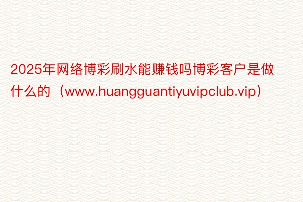 2025年网络博彩刷水能赚钱吗博彩客户是做什么的（www.huangguantiyuvipclub.vip）