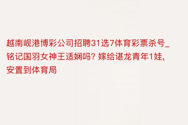 越南岘港博彩公司招聘31选7体育彩票杀号_铭记国羽女神王适娴吗? 嫁给谌龙青年1娃, 安置到体育局