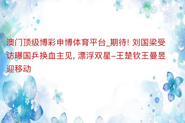 澳门顶级博彩申博体育平台_期待! 刘国梁受访曝国乒换血主见, 漂浮双星-王楚钦王曼昱迎移动