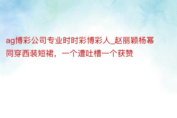 ag博彩公司专业时时彩博彩人_赵丽颖杨幂同穿西装短裙，一个遭吐槽一个获赞