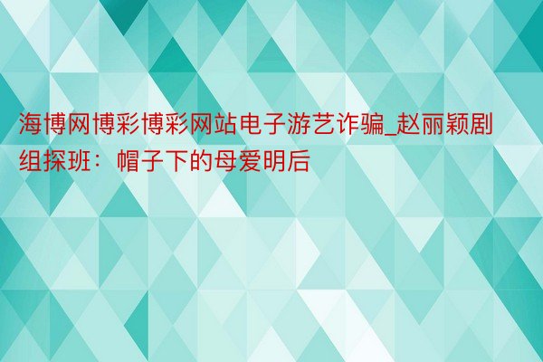 海博网博彩博彩网站电子游艺诈骗_赵丽颖剧组探班：帽子下的母爱明后