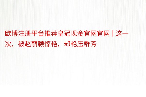 欧博注册平台推荐皇冠现金官网官网 | 这一次，被赵丽颖惊艳，却艳压群芳