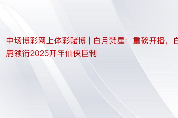 中场博彩网上体彩赌博 | 白月梵星：重磅开播，白鹿领衔2025开年仙侠巨制