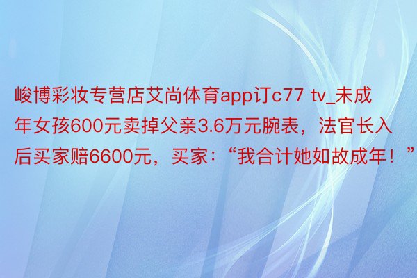 峻博彩妆专营店艾尚体育app订c77 tv_未成年女孩600元卖掉父亲3.6万元腕表，法官长入后买家赔6600元，买家：“我合计她如故成年！”