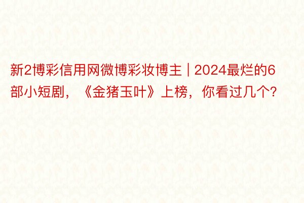 新2博彩信用网微博彩妆博主 | 2024最烂的6部小短剧，《金猪玉叶》上榜，你看过几个？