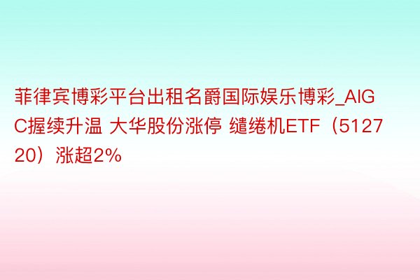 菲律宾博彩平台出租名爵国际娱乐博彩_AIGC握续升温 大华股份涨停 缱绻机ETF（512720）涨超2%