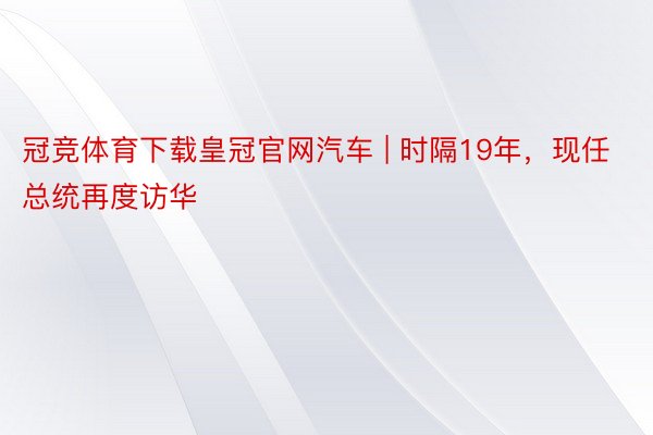 冠竞体育下载皇冠官网汽车 | 时隔19年，现任总统再度访华