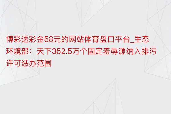 博彩送彩金58元的网站体育盘口平台_生态环境部：天下352.5万个固定羞辱源纳入排污许可惩办范围