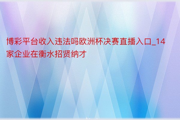 博彩平台收入违法吗欧洲杯决赛直播入口_14家企业在衡水招贤纳才