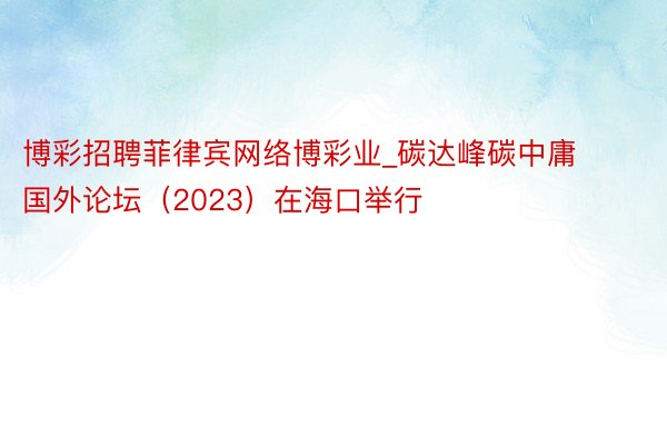 博彩招聘菲律宾网络博彩业_碳达峰碳中庸国外论坛（2023）在海口举行