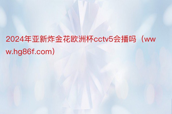 2024年亚新炸金花欧洲杯cctv5会播吗(www.hg86f.com)
