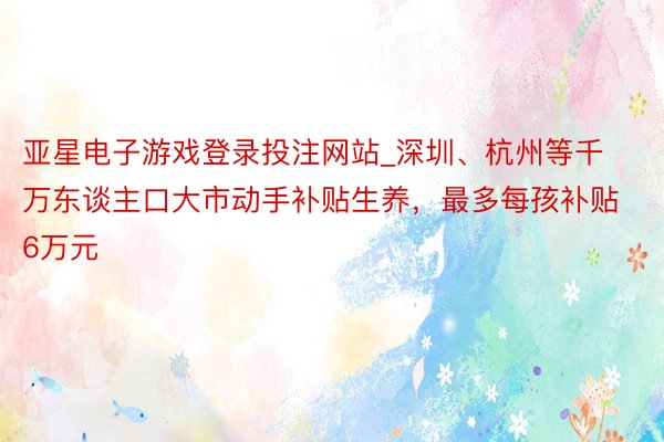 亚星电子游戏登录投注网站_深圳、杭州等千万东谈主口大市动手补贴生养,最多每孩补贴6万元